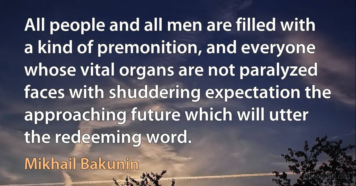 All people and all men are filled with a kind of premonition, and everyone whose vital organs are not paralyzed faces with shuddering expectation the approaching future which will utter the redeeming word. (Mikhail Bakunin)