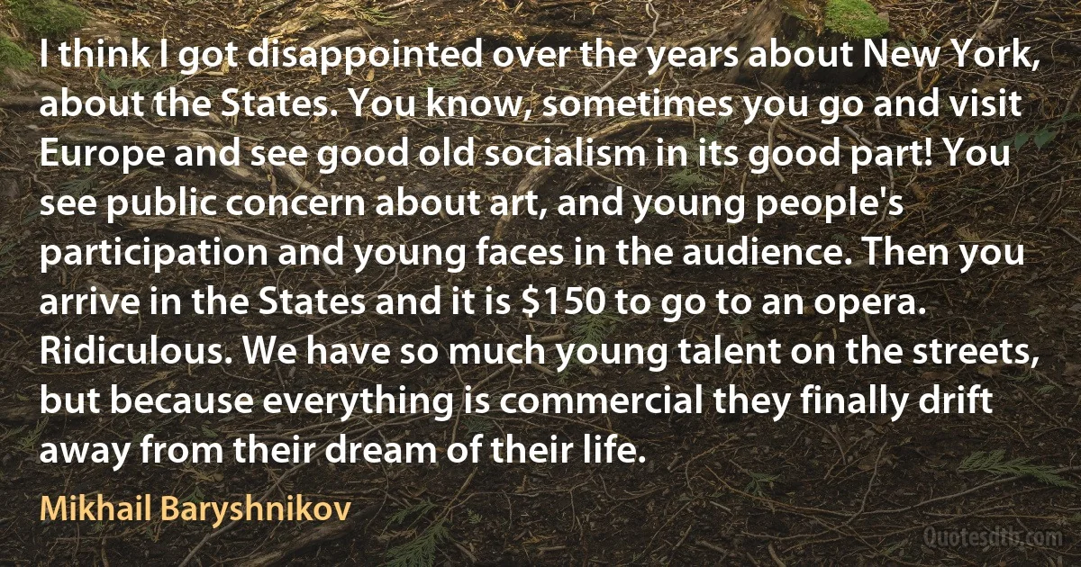 I think I got disappointed over the years about New York, about the States. You know, sometimes you go and visit Europe and see good old socialism in its good part! You see public concern about art, and young people's participation and young faces in the audience. Then you arrive in the States and it is $150 to go to an opera. Ridiculous. We have so much young talent on the streets, but because everything is commercial they finally drift away from their dream of their life. (Mikhail Baryshnikov)