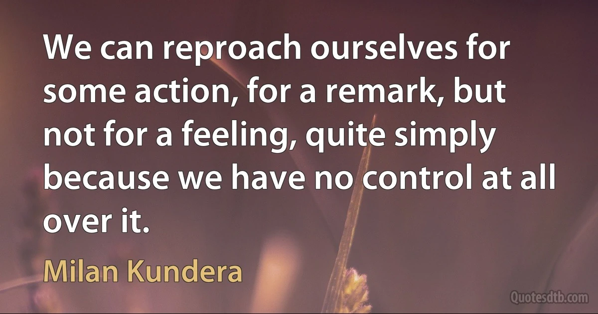 We can reproach ourselves for some action, for a remark, but not for a feeling, quite simply because we have no control at all over it. (Milan Kundera)