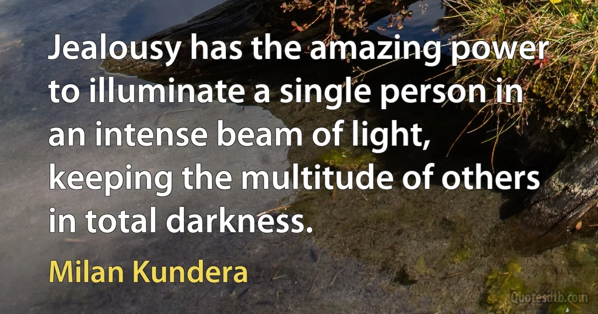 Jealousy has the amazing power to illuminate a single person in an intense beam of light, keeping the multitude of others in total darkness. (Milan Kundera)