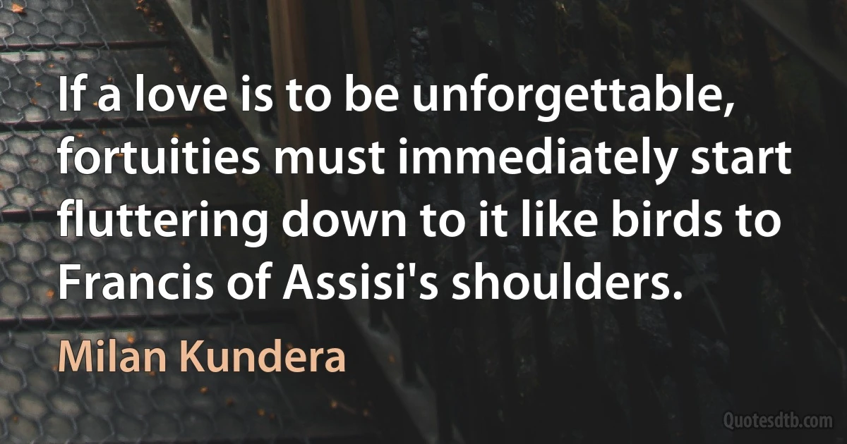 If a love is to be unforgettable, fortuities must immediately start fluttering down to it like birds to Francis of Assisi's shoulders. (Milan Kundera)