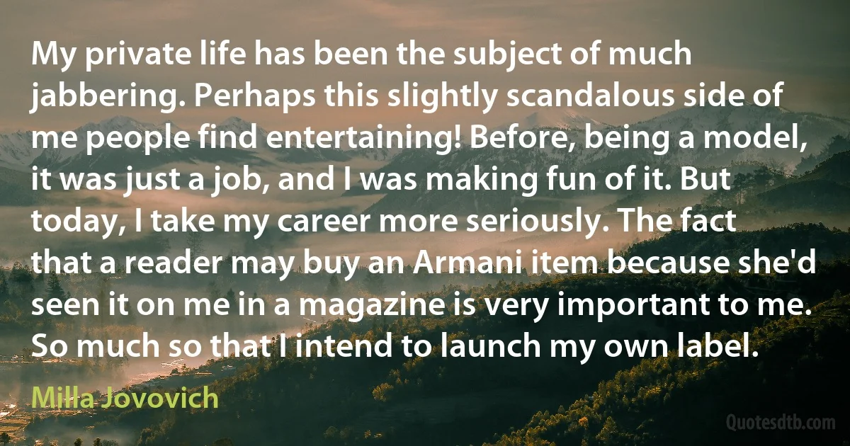 My private life has been the subject of much jabbering. Perhaps this slightly scandalous side of me people find entertaining! Before, being a model, it was just a job, and I was making fun of it. But today, I take my career more seriously. The fact that a reader may buy an Armani item because she'd seen it on me in a magazine is very important to me. So much so that I intend to launch my own label. (Milla Jovovich)