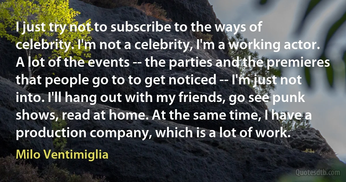 I just try not to subscribe to the ways of celebrity. I'm not a celebrity, I'm a working actor. A lot of the events -- the parties and the premieres that people go to to get noticed -- I'm just not into. I'll hang out with my friends, go see punk shows, read at home. At the same time, I have a production company, which is a lot of work. (Milo Ventimiglia)