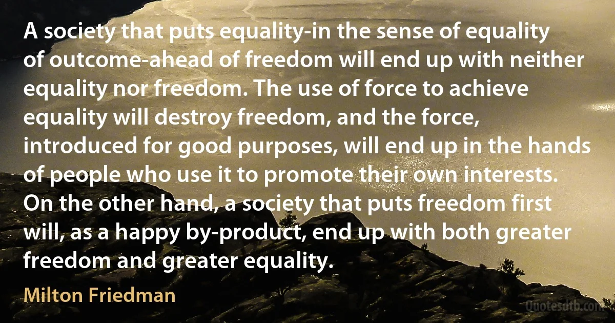 A society that puts equality-in the sense of equality of outcome-ahead of freedom will end up with neither equality nor freedom. The use of force to achieve equality will destroy freedom, and the force, introduced for good purposes, will end up in the hands of people who use it to promote their own interests. On the other hand, a society that puts freedom first will, as a happy by-product, end up with both greater freedom and greater equality. (Milton Friedman)