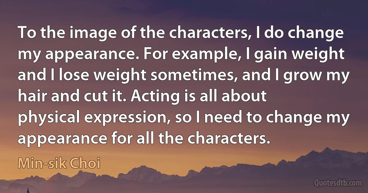 To the image of the characters, I do change my appearance. For example, I gain weight and I lose weight sometimes, and I grow my hair and cut it. Acting is all about physical expression, so I need to change my appearance for all the characters. (Min-sik Choi)