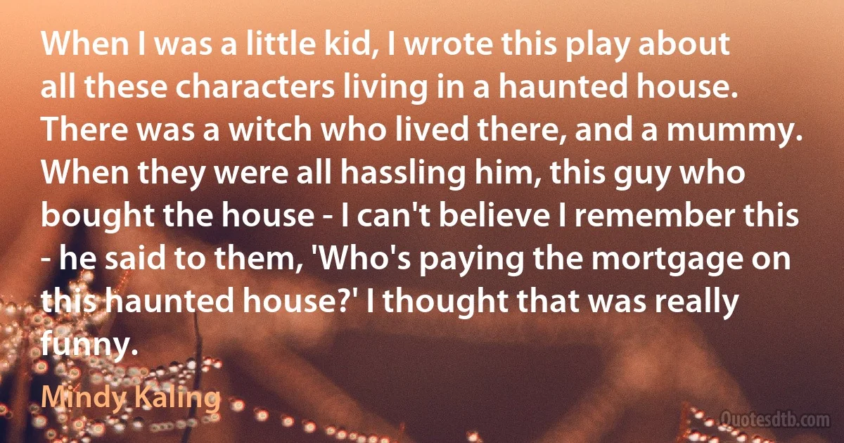 When I was a little kid, I wrote this play about all these characters living in a haunted house. There was a witch who lived there, and a mummy. When they were all hassling him, this guy who bought the house - I can't believe I remember this - he said to them, 'Who's paying the mortgage on this haunted house?' I thought that was really funny. (Mindy Kaling)