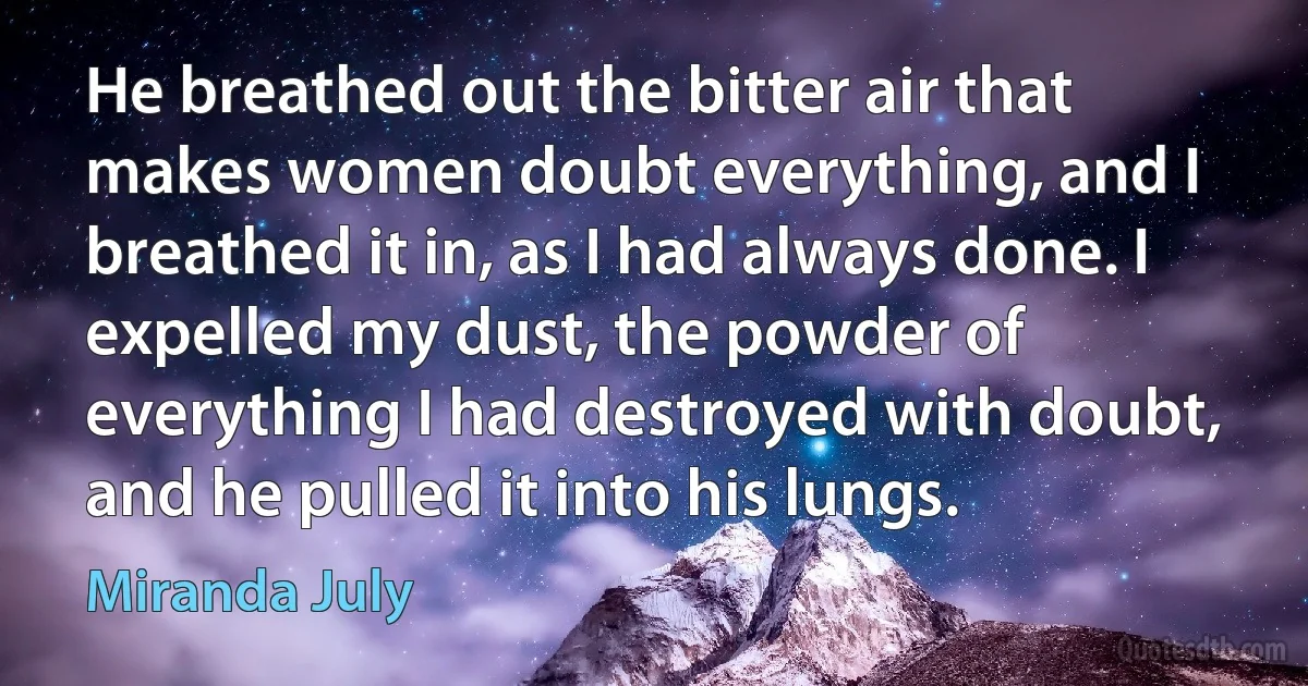 He breathed out the bitter air that makes women doubt everything, and I breathed it in, as I had always done. I expelled my dust, the powder of everything I had destroyed with doubt, and he pulled it into his lungs. (Miranda July)