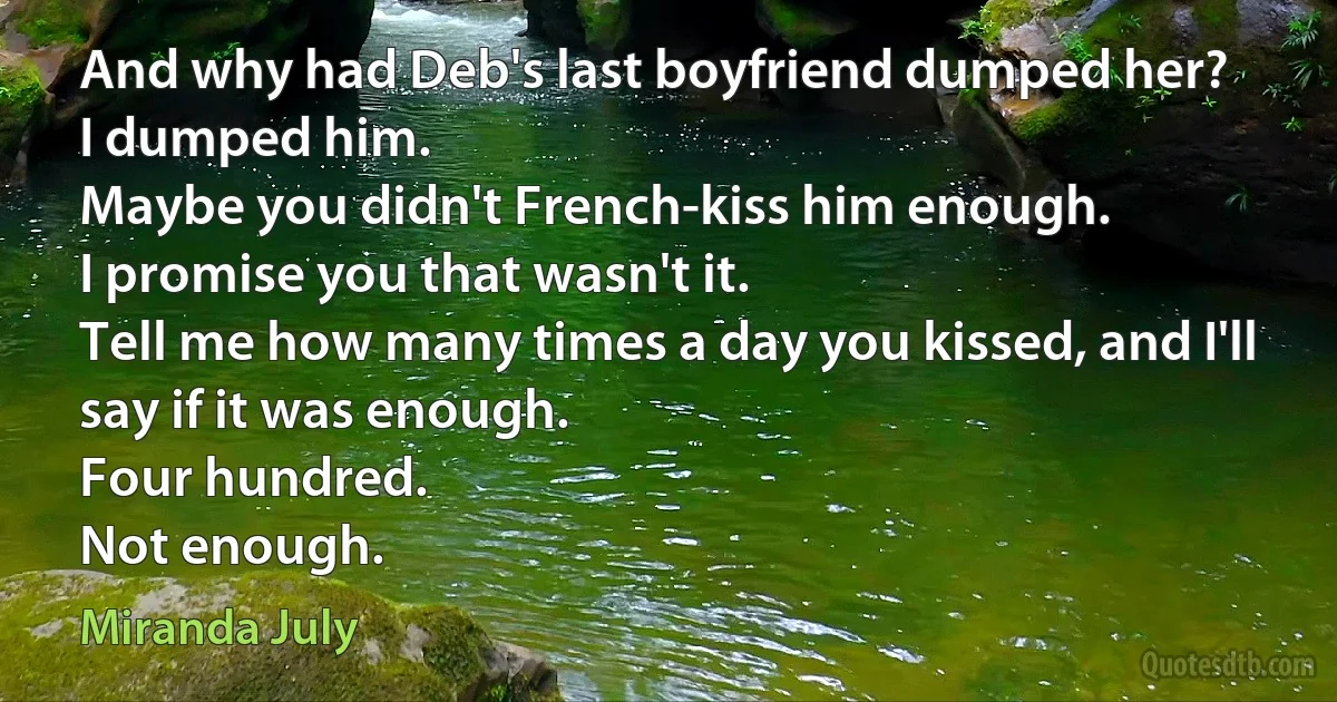 And why had Deb's last boyfriend dumped her?
I dumped him.
Maybe you didn't French-kiss him enough.
I promise you that wasn't it.
Tell me how many times a day you kissed, and I'll say if it was enough.
Four hundred.
Not enough. (Miranda July)