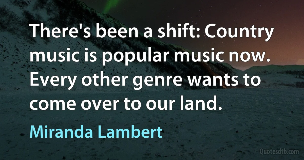 There's been a shift: Country music is popular music now. Every other genre wants to come over to our land. (Miranda Lambert)