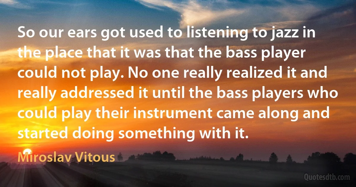 So our ears got used to listening to jazz in the place that it was that the bass player could not play. No one really realized it and really addressed it until the bass players who could play their instrument came along and started doing something with it. (Miroslav Vitous)