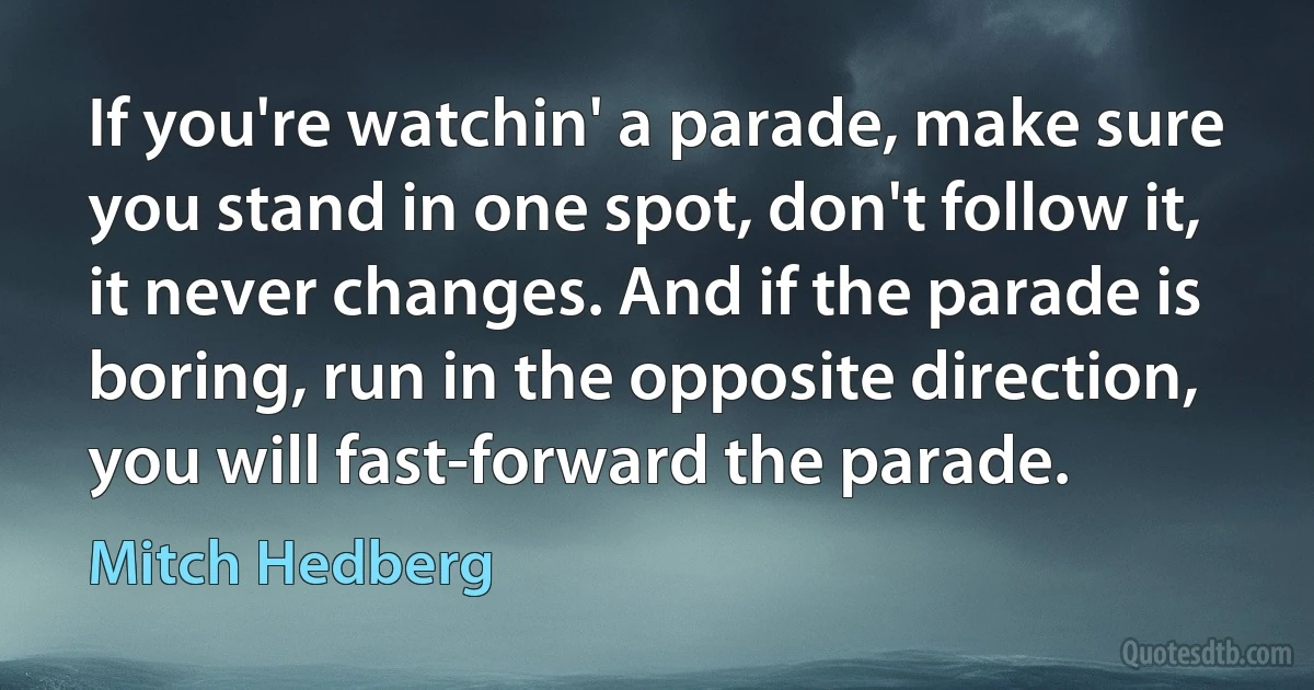 If you're watchin' a parade, make sure you stand in one spot, don't follow it, it never changes. And if the parade is boring, run in the opposite direction, you will fast-forward the parade. (Mitch Hedberg)