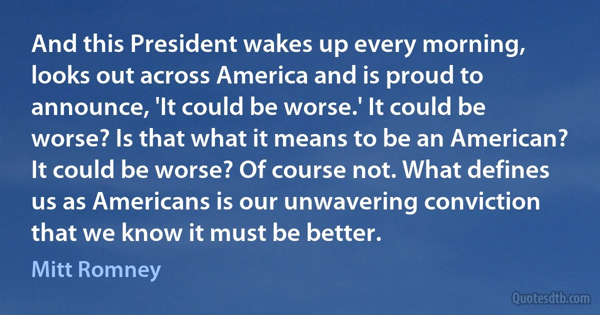 And this President wakes up every morning, looks out across America and is proud to announce, 'It could be worse.' It could be worse? Is that what it means to be an American? It could be worse? Of course not. What defines us as Americans is our unwavering conviction that we know it must be better. (Mitt Romney)