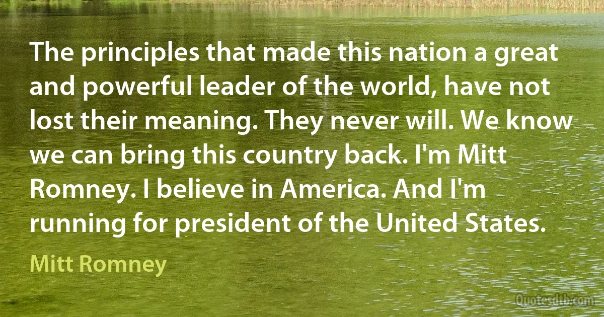 The principles that made this nation a great and powerful leader of the world, have not lost their meaning. They never will. We know we can bring this country back. I'm Mitt Romney. I believe in America. And I'm running for president of the United States. (Mitt Romney)