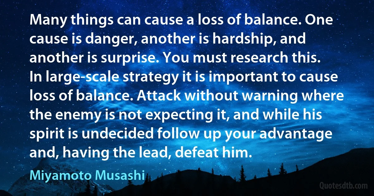 Many things can cause a loss of balance. One cause is danger, another is hardship, and another is surprise. You must research this.
In large-scale strategy it is important to cause loss of balance. Attack without warning where the enemy is not expecting it, and while his spirit is undecided follow up your advantage and, having the lead, defeat him. (Miyamoto Musashi)