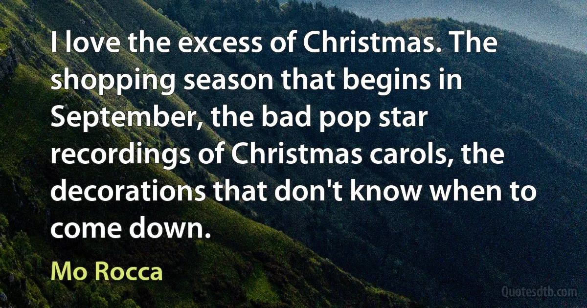 I love the excess of Christmas. The shopping season that begins in September, the bad pop star recordings of Christmas carols, the decorations that don't know when to come down. (Mo Rocca)