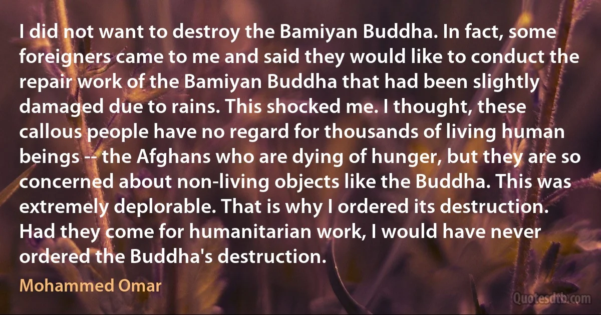 I did not want to destroy the Bamiyan Buddha. In fact, some foreigners came to me and said they would like to conduct the repair work of the Bamiyan Buddha that had been slightly damaged due to rains. This shocked me. I thought, these callous people have no regard for thousands of living human beings -- the Afghans who are dying of hunger, but they are so concerned about non-living objects like the Buddha. This was extremely deplorable. That is why I ordered its destruction. Had they come for humanitarian work, I would have never ordered the Buddha's destruction. (Mohammed Omar)