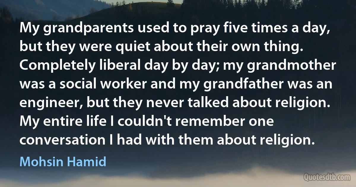 My grandparents used to pray five times a day, but they were quiet about their own thing. Completely liberal day by day; my grandmother was a social worker and my grandfather was an engineer, but they never talked about religion. My entire life I couldn't remember one conversation I had with them about religion. (Mohsin Hamid)