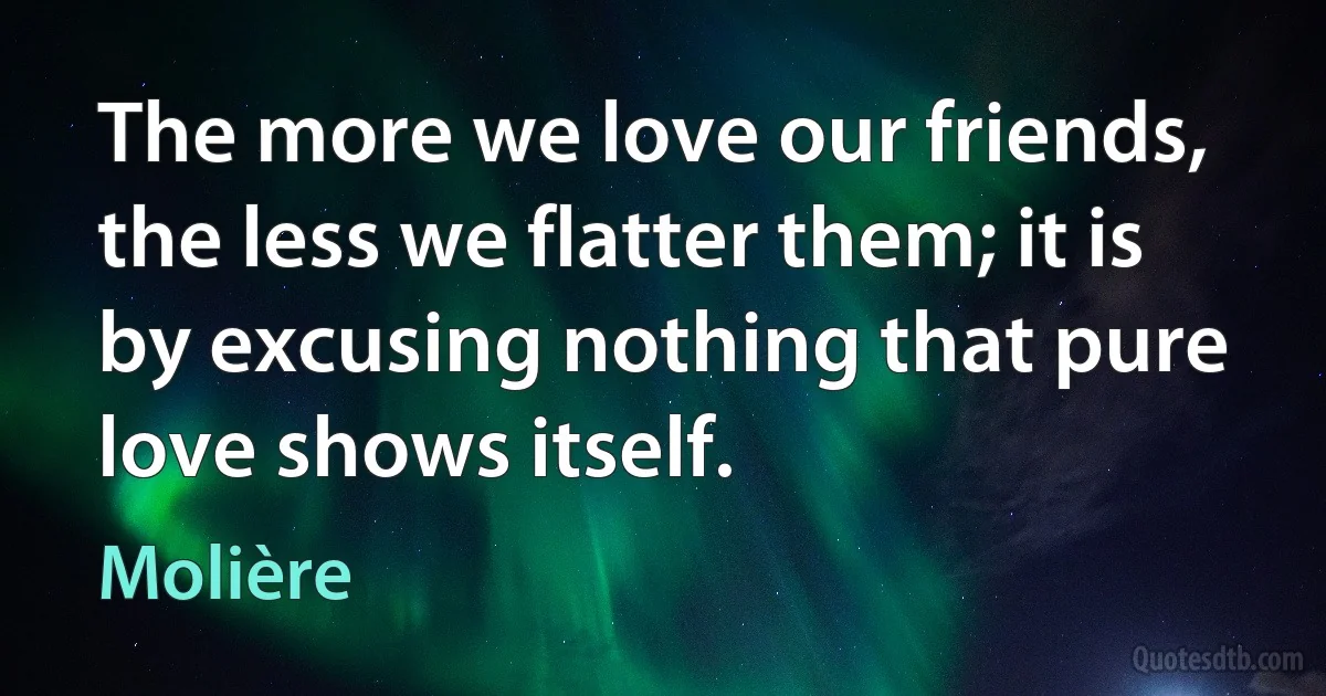 The more we love our friends, the less we flatter them; it is by excusing nothing that pure love shows itself. (Molière)