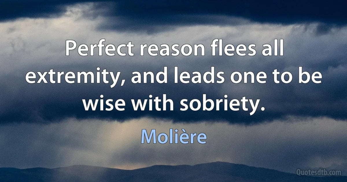 Perfect reason flees all extremity, and leads one to be wise with sobriety. (Molière)