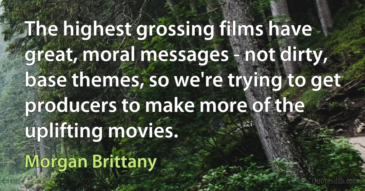 The highest grossing films have great, moral messages - not dirty, base themes, so we're trying to get producers to make more of the uplifting movies. (Morgan Brittany)