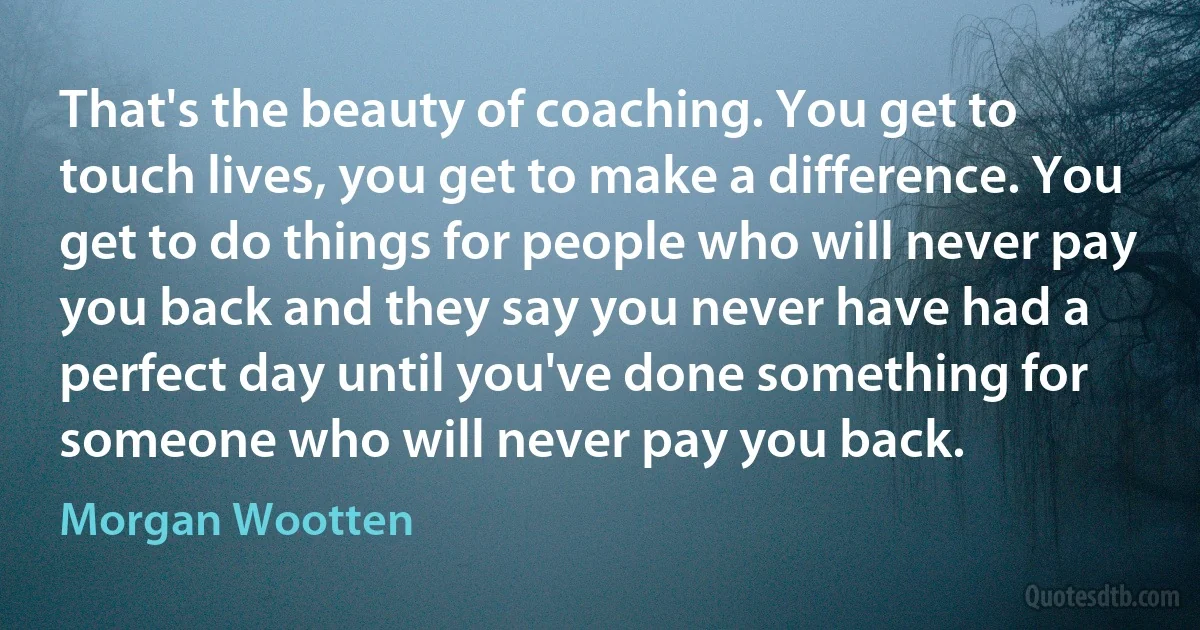 That's the beauty of coaching. You get to touch lives, you get to make a difference. You get to do things for people who will never pay you back and they say you never have had a perfect day until you've done something for someone who will never pay you back. (Morgan Wootten)