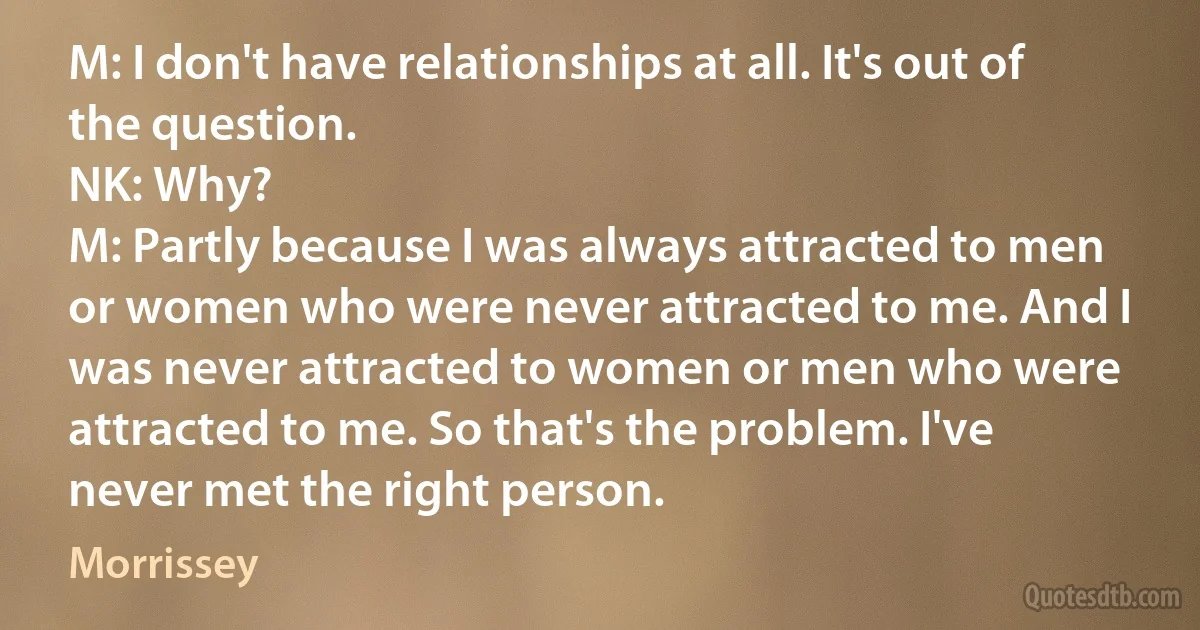 M: I don't have relationships at all. It's out of the question.
NK: Why?
M: Partly because I was always attracted to men or women who were never attracted to me. And I was never attracted to women or men who were attracted to me. So that's the problem. I've never met the right person. (Morrissey)