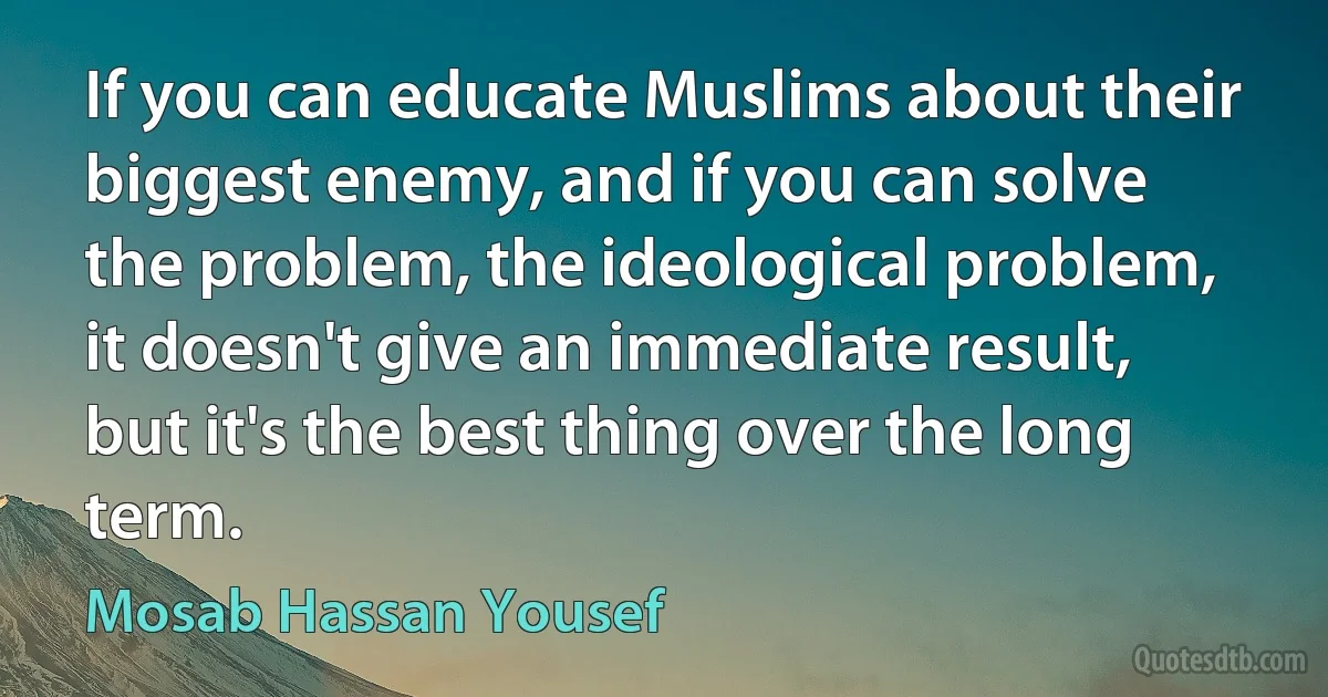 If you can educate Muslims about their biggest enemy, and if you can solve the problem, the ideological problem, it doesn't give an immediate result, but it's the best thing over the long term. (Mosab Hassan Yousef)