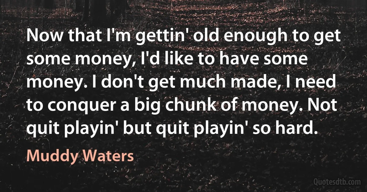 Now that I'm gettin' old enough to get some money, I'd like to have some money. I don't get much made, I need to conquer a big chunk of money. Not quit playin' but quit playin' so hard. (Muddy Waters)