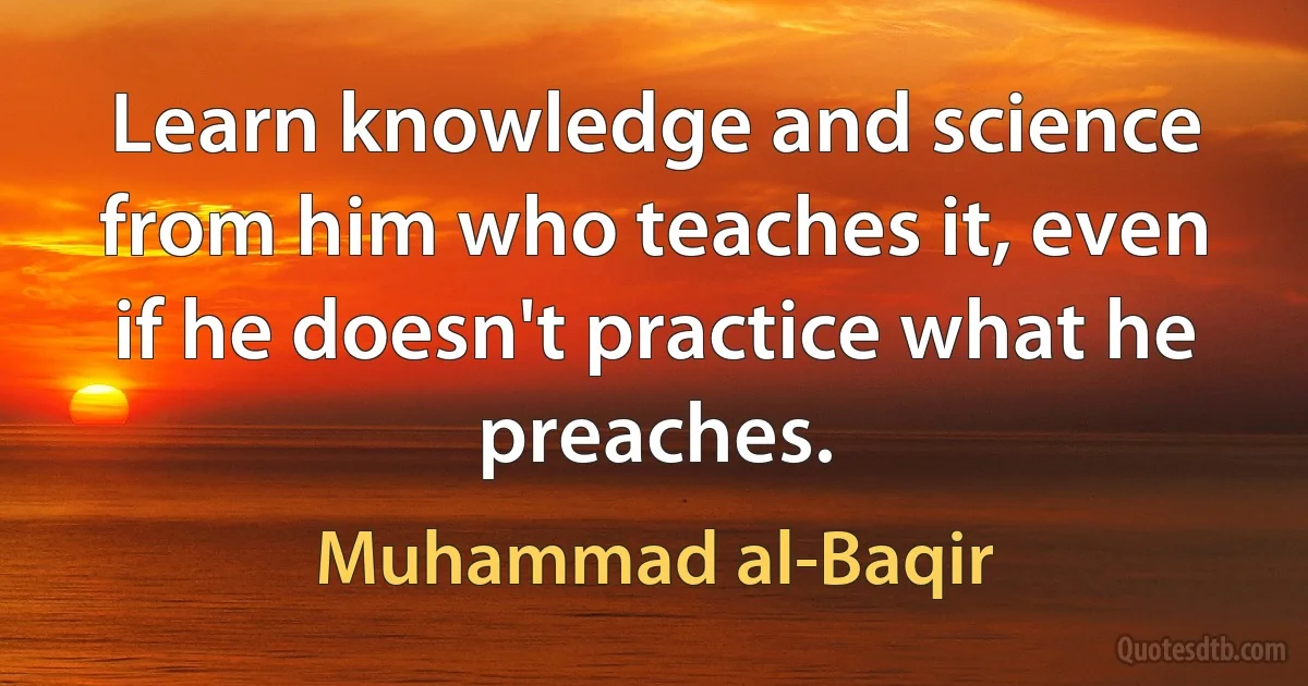 Learn knowledge and science from him who teaches it, even if he doesn't practice what he preaches. (Muhammad al-Baqir)