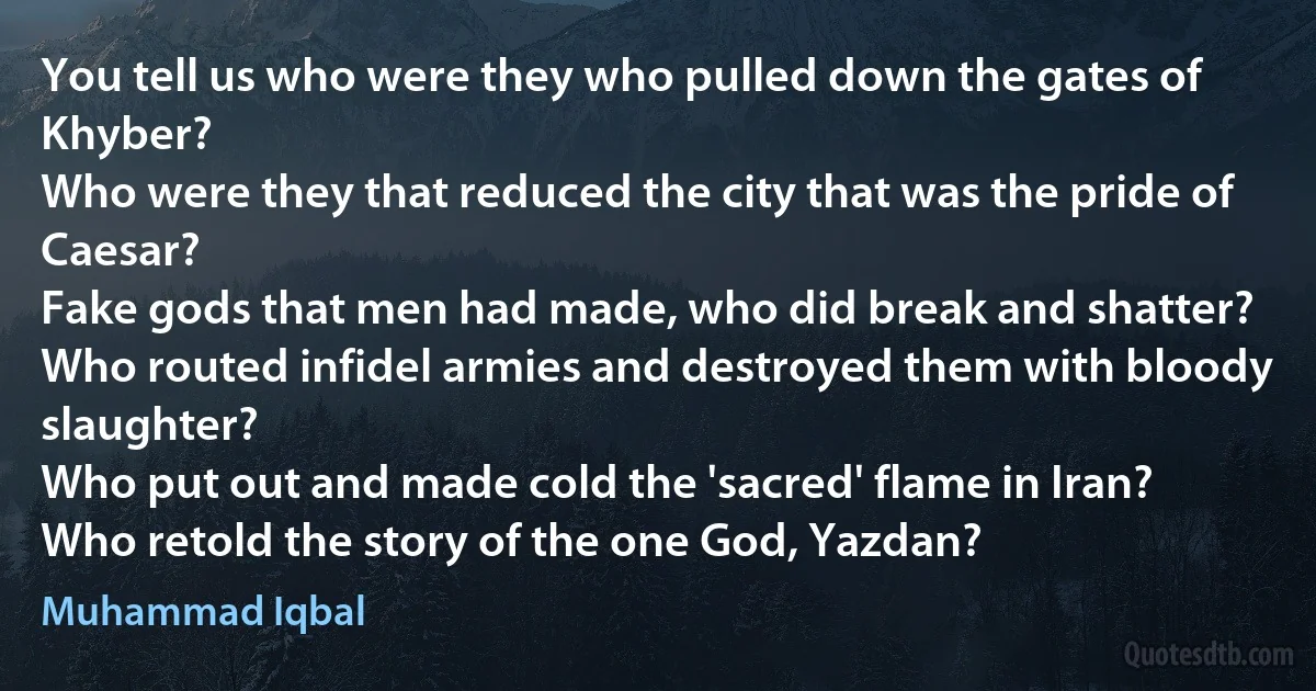 You tell us who were they who pulled down the gates of Khyber?
Who were they that reduced the city that was the pride of Caesar?
Fake gods that men had made, who did break and shatter?
Who routed infidel armies and destroyed them with bloody slaughter?
Who put out and made cold the 'sacred' flame in Iran?
Who retold the story of the one God, Yazdan? (Muhammad Iqbal)