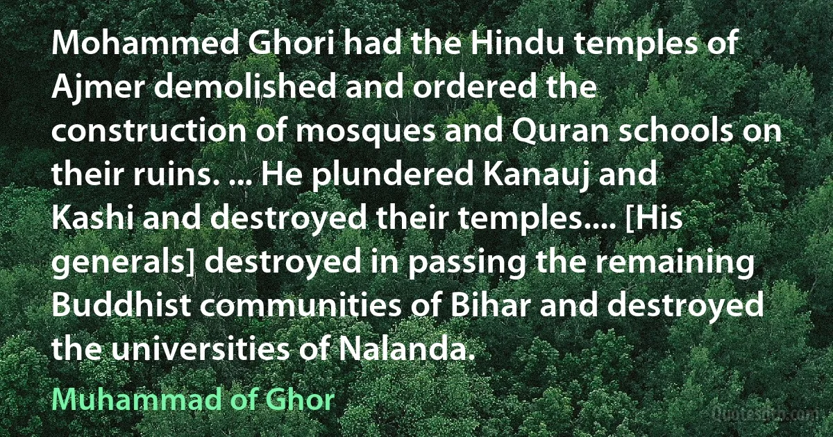 Mohammed Ghori had the Hindu temples of Ajmer demolished and ordered the construction of mosques and Quran schools on their ruins. ... He plundered Kanauj and Kashi and destroyed their temples.... [His generals] destroyed in passing the remaining Buddhist communities of Bihar and destroyed the universities of Nalanda. (Muhammad of Ghor)