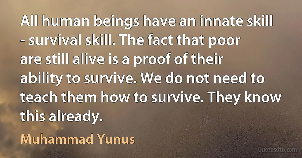 All human beings have an innate skill - survival skill. The fact that poor are still alive is a proof of their ability to survive. We do not need to teach them how to survive. They know this already. (Muhammad Yunus)