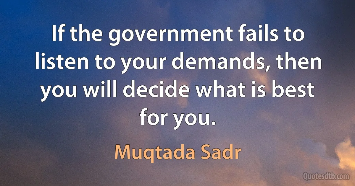 If the government fails to listen to your demands, then you will decide what is best for you. (Muqtada Sadr)