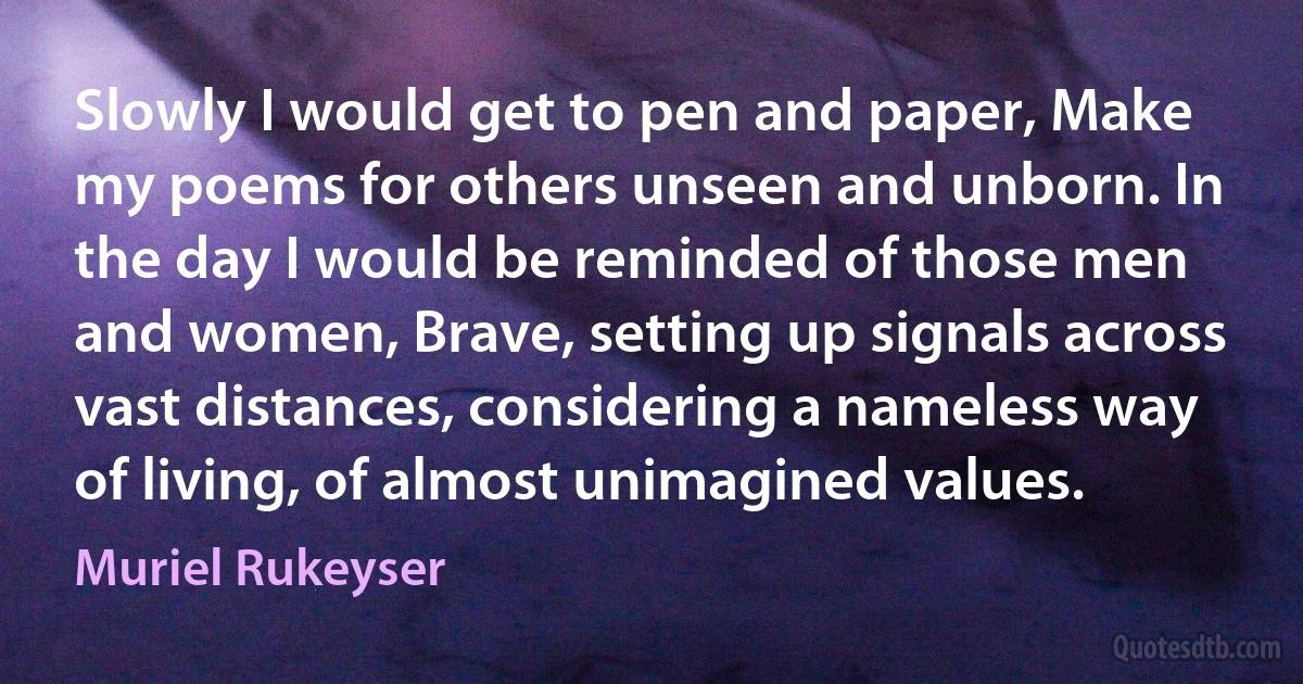 Slowly I would get to pen and paper, Make my poems for others unseen and unborn. In the day I would be reminded of those men and women, Brave, setting up signals across vast distances, considering a nameless way of living, of almost unimagined values. (Muriel Rukeyser)