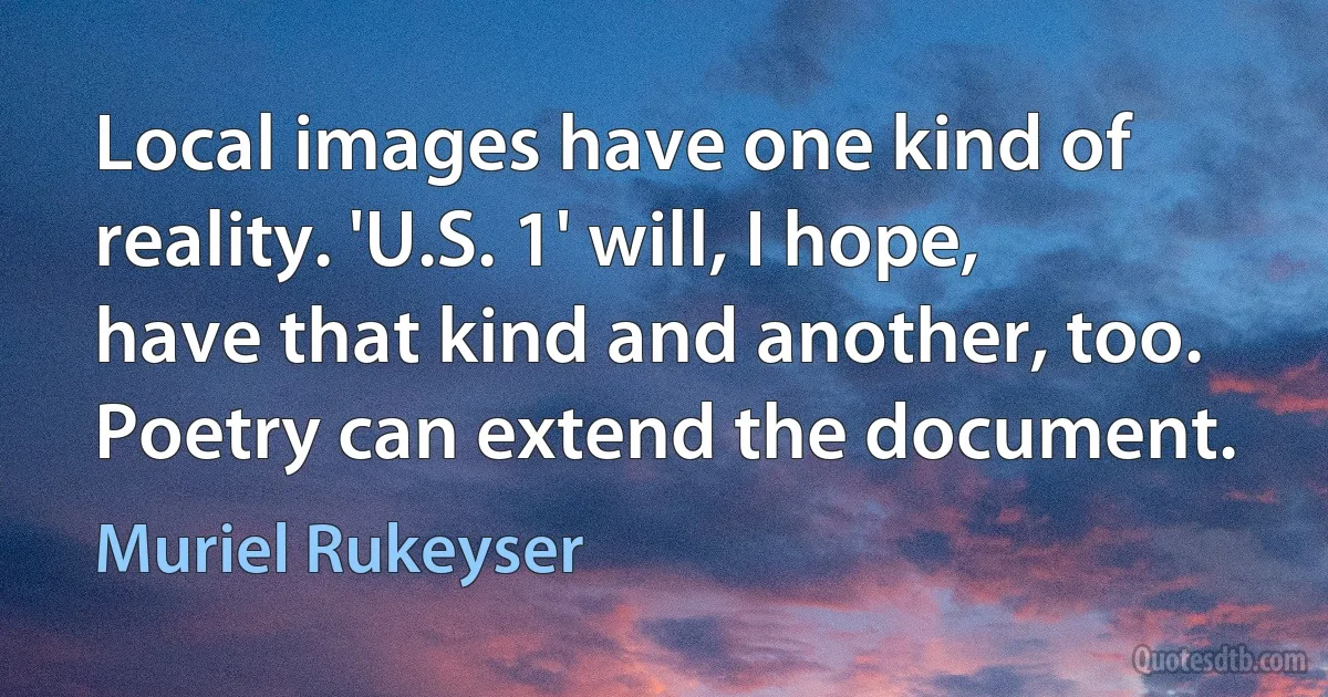 Local images have one kind of reality. 'U.S. 1' will, I hope, have that kind and another, too. Poetry can extend the document. (Muriel Rukeyser)