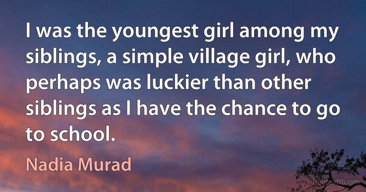 I was the youngest girl among my siblings, a simple village girl, who perhaps was luckier than other siblings as I have the chance to go to school. (Nadia Murad)