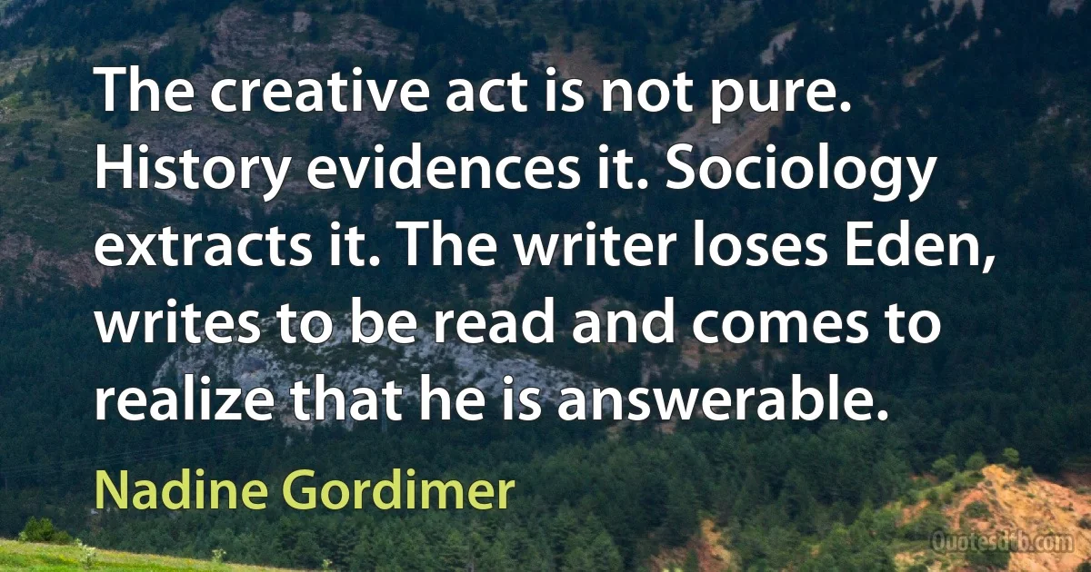 The creative act is not pure. History evidences it. Sociology extracts it. The writer loses Eden, writes to be read and comes to realize that he is answerable. (Nadine Gordimer)