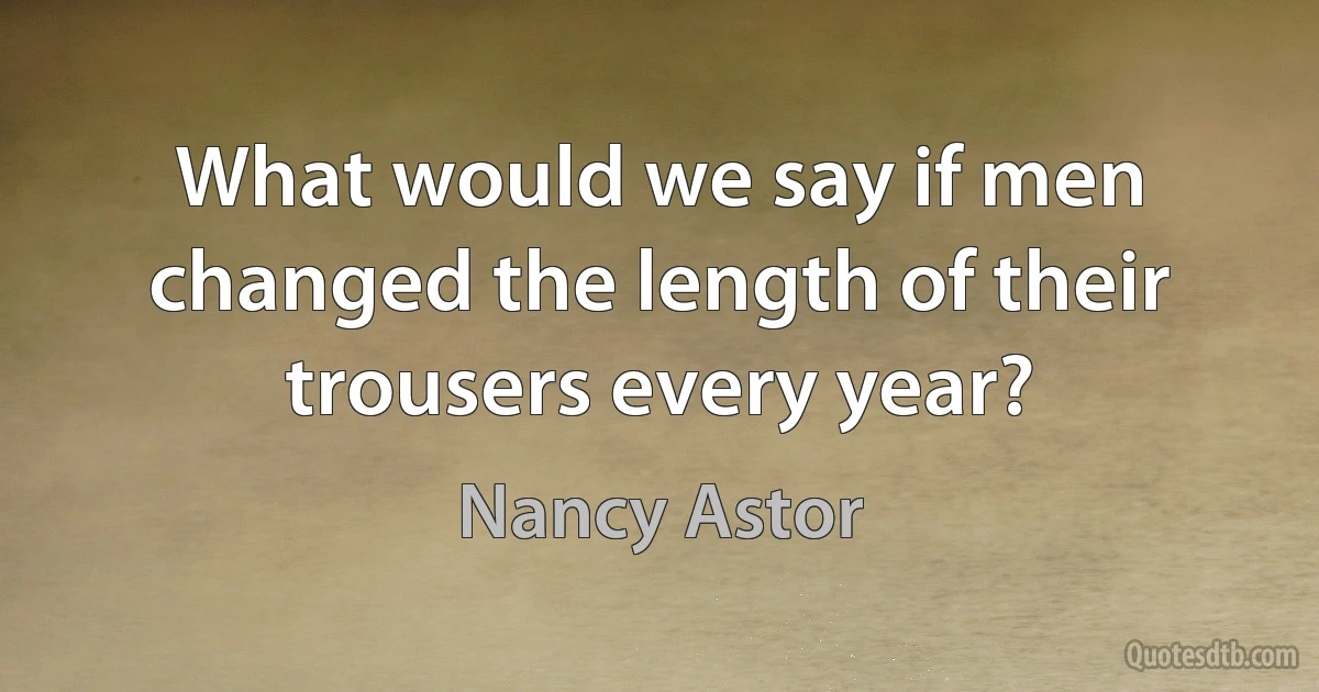 What would we say if men changed the length of their trousers every year? (Nancy Astor)