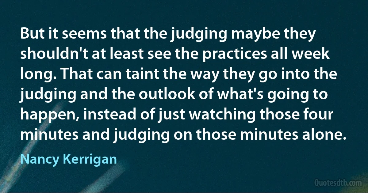 But it seems that the judging maybe they shouldn't at least see the practices all week long. That can taint the way they go into the judging and the outlook of what's going to happen, instead of just watching those four minutes and judging on those minutes alone. (Nancy Kerrigan)