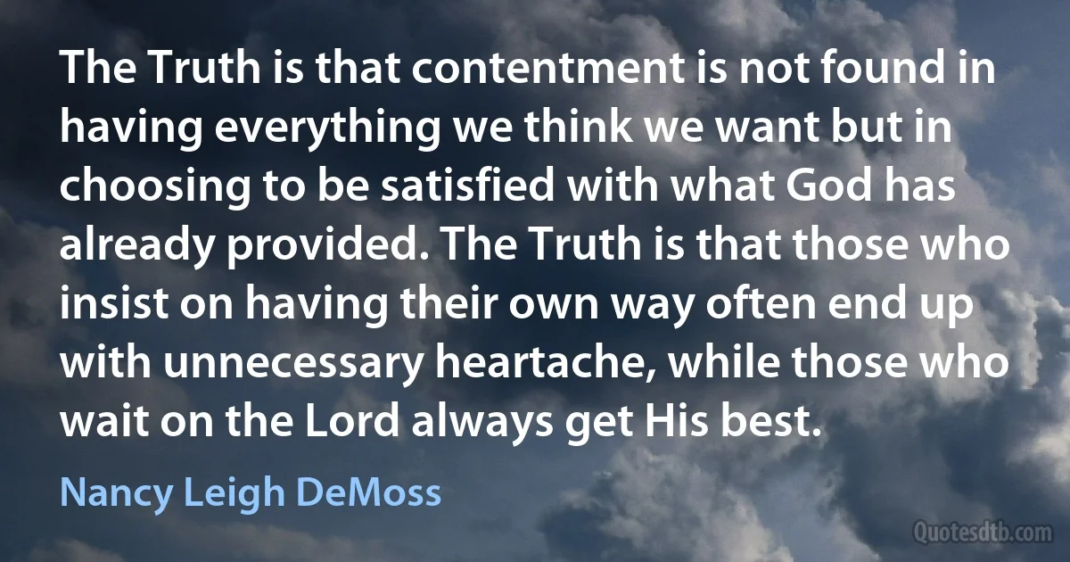 The Truth is that contentment is not found in having everything we think we want but in choosing to be satisfied with what God has already provided. The Truth is that those who insist on having their own way often end up with unnecessary heartache, while those who wait on the Lord always get His best. (Nancy Leigh DeMoss)