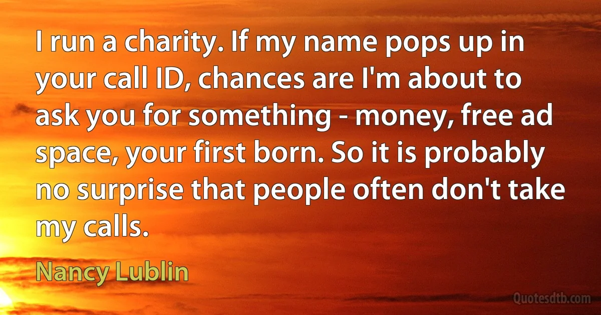 I run a charity. If my name pops up in your call ID, chances are I'm about to ask you for something - money, free ad space, your first born. So it is probably no surprise that people often don't take my calls. (Nancy Lublin)