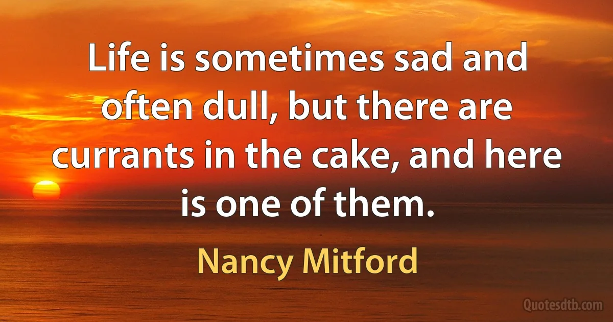 Life is sometimes sad and often dull, but there are currants in the cake, and here is one of them. (Nancy Mitford)