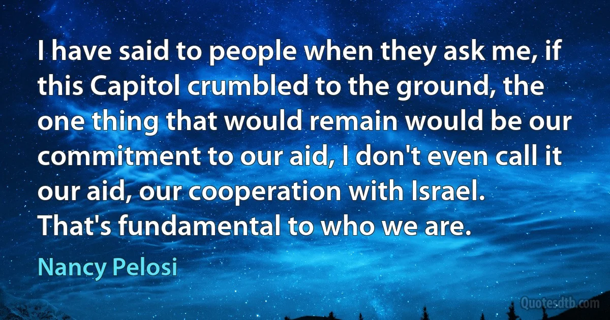 I have said to people when they ask me, if this Capitol crumbled to the ground, the one thing that would remain would be our commitment to our aid, I don't even call it our aid, our cooperation with Israel. That's fundamental to who we are. (Nancy Pelosi)