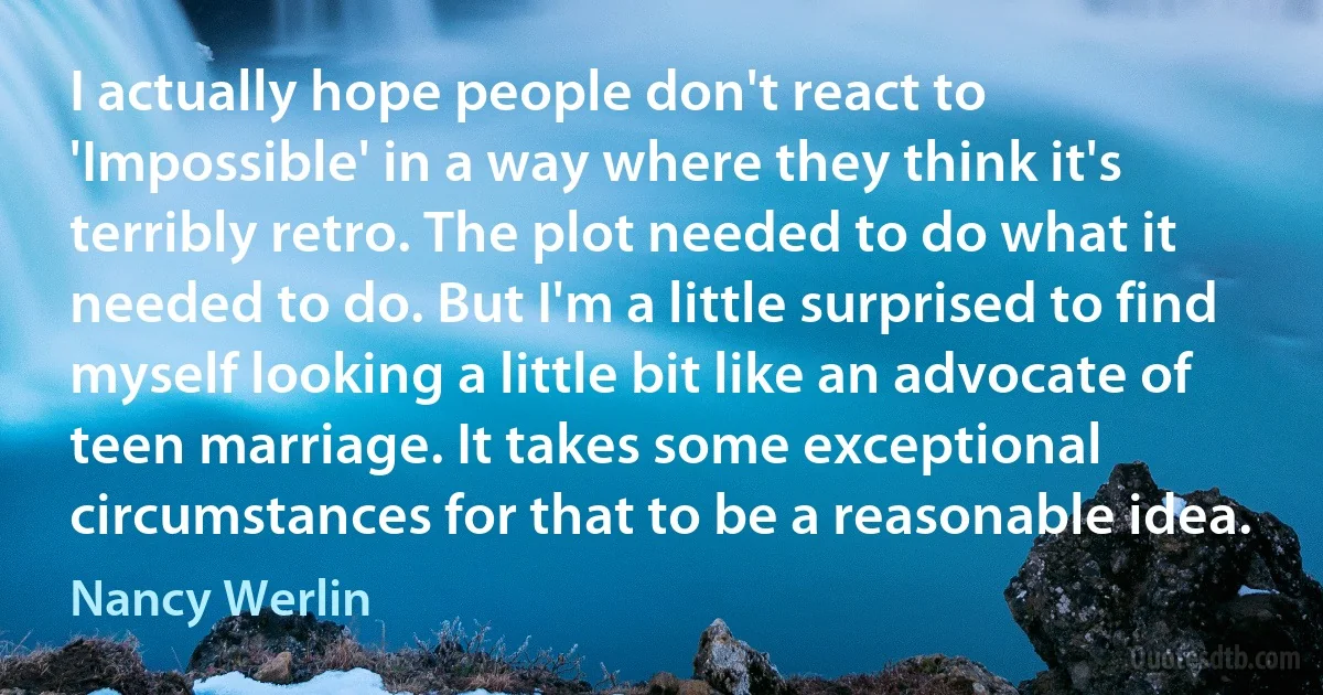 I actually hope people don't react to 'Impossible' in a way where they think it's terribly retro. The plot needed to do what it needed to do. But I'm a little surprised to find myself looking a little bit like an advocate of teen marriage. It takes some exceptional circumstances for that to be a reasonable idea. (Nancy Werlin)