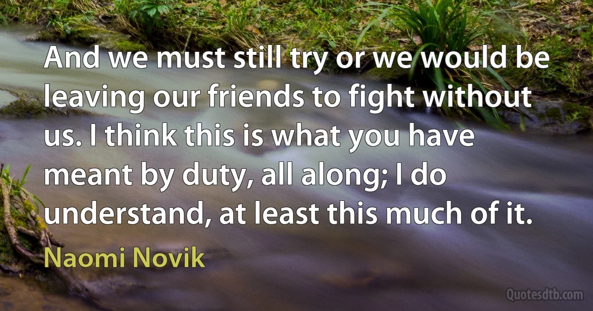 And we must still try or we would be leaving our friends to fight without us. I think this is what you have meant by duty, all along; I do understand, at least this much of it. (Naomi Novik)