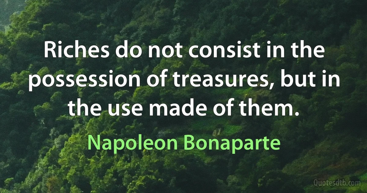 Riches do not consist in the possession of treasures, but in the use made of them. (Napoleon Bonaparte)