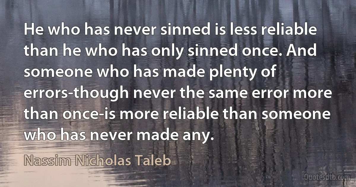 He who has never sinned is less reliable than he who has only sinned once. And someone who has made plenty of errors-though never the same error more than once-is more reliable than someone who has never made any. (Nassim Nicholas Taleb)