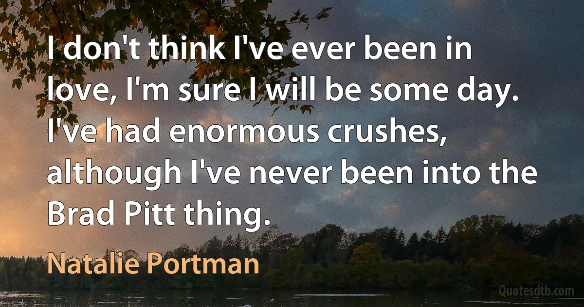 I don't think I've ever been in love, I'm sure I will be some day. I've had enormous crushes, although I've never been into the Brad Pitt thing. (Natalie Portman)