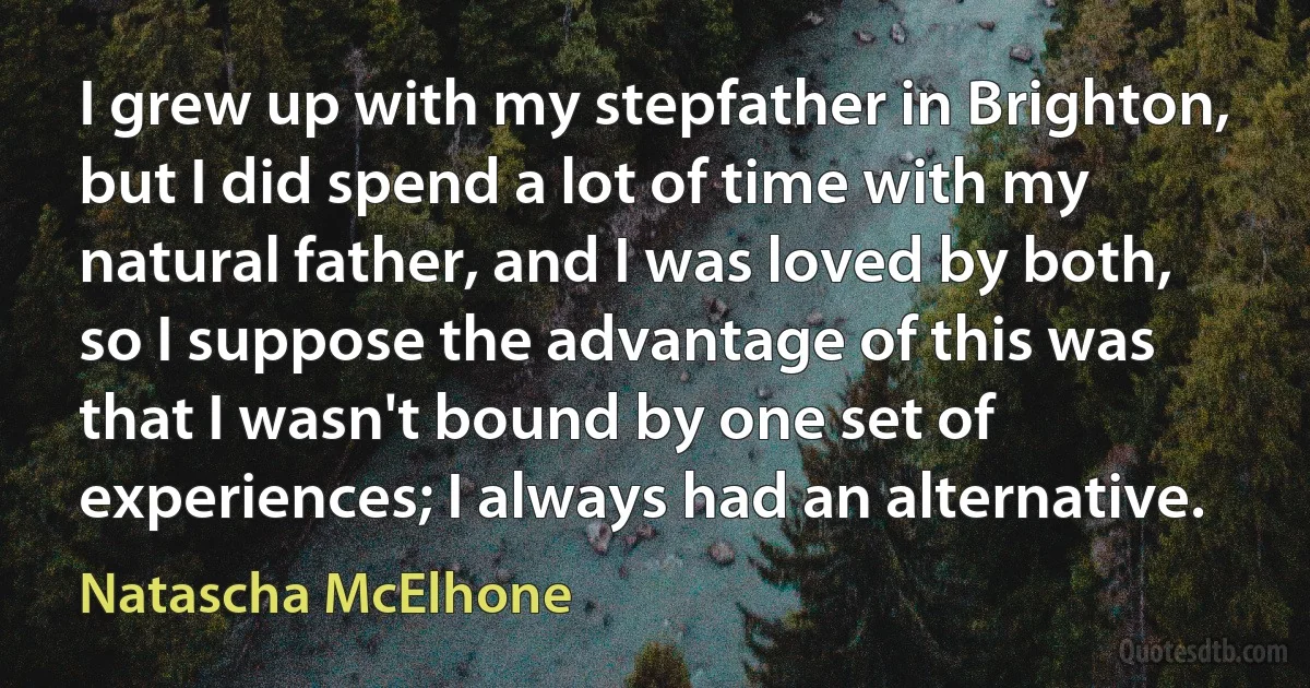 I grew up with my stepfather in Brighton, but I did spend a lot of time with my natural father, and I was loved by both, so I suppose the advantage of this was that I wasn't bound by one set of experiences; I always had an alternative. (Natascha McElhone)