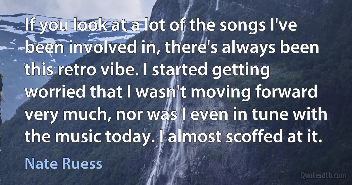 If you look at a lot of the songs I've been involved in, there's always been this retro vibe. I started getting worried that I wasn't moving forward very much, nor was I even in tune with the music today. I almost scoffed at it. (Nate Ruess)